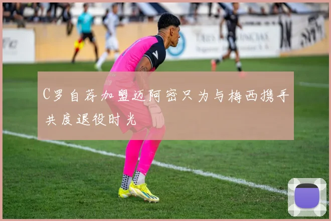C罗自荐加盟迈阿密只为与梅西携手共度退役时光