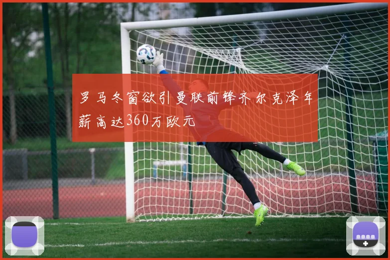 罗马冬窗欲引曼联前锋齐尔克泽年薪高达360万欧元