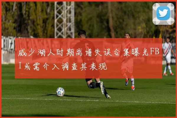 威少湖人时期离谱失误合集曝光FBI或需介入调查其表现