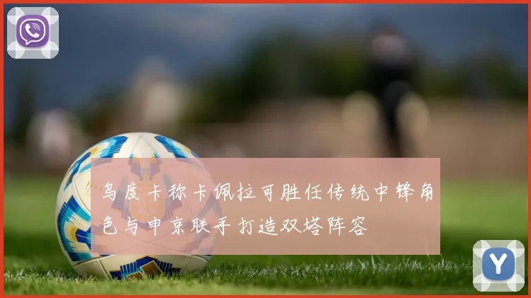 乌度卡称卡佩拉可胜任传统中锋角色与申京联手打造双塔阵容