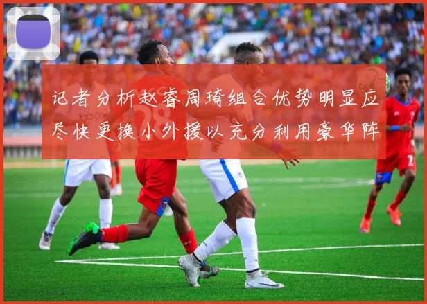 记者分析赵睿周琦组合优势明显应尽快更换小外援以充分利用豪华阵容
