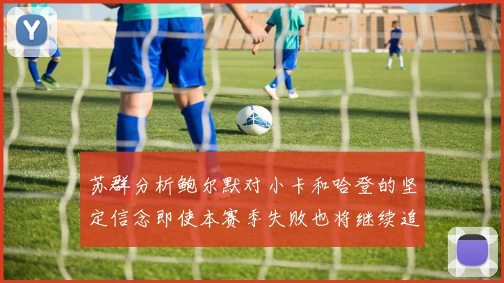 苏群分析鲍尔默对小卡和哈登的坚定信念即使本赛季失败也将继续追求成功