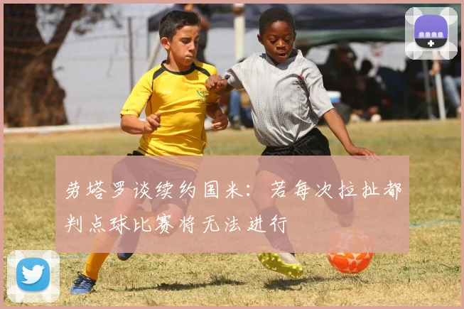 劳塔罗谈续约国米：若每次拉扯都判点球比赛将无法进行
