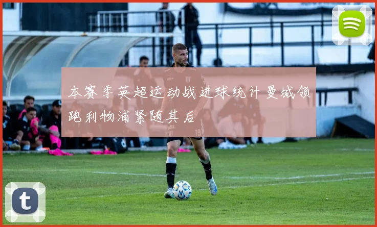 本赛季英超运动战进球统计曼城领跑利物浦紧随其后
