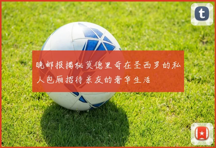 晚邮报揭秘莫德里奇在圣西罗的私人包厢招待亲友的奢华生活