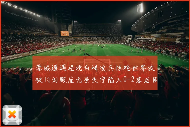 蓉城遭遇逆境白崎凌兵惊艳世界波破门刘殿座无奈失守陷入0-2落后困境
