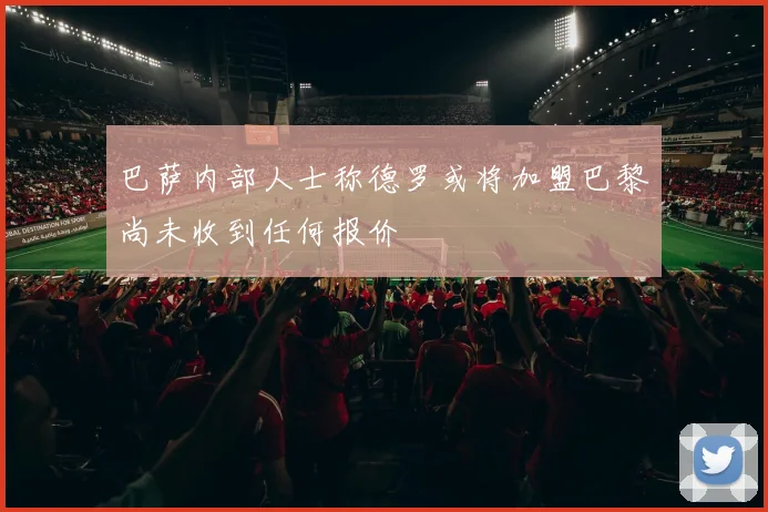 巴萨内部人士称德罗或将加盟巴黎尚未收到任何报价