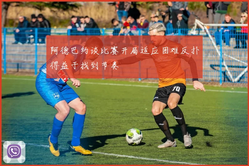 阿德巴约谈比赛开局适应困难反扑得益于找到节奏