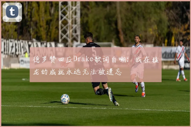 德罗赞回应Drake歌词自嘲：我在猛龙的成就永远无法被遗忘