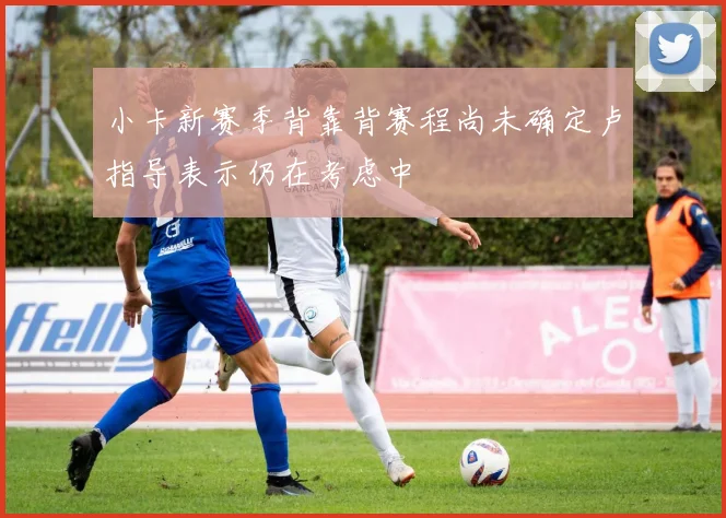 小卡新赛季背靠背赛程尚未确定卢指导表示仍在考虑中
