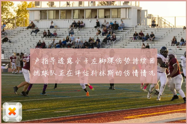 卢指导透露小卡左脚踝伤势持续困扰球队正在评估科林斯的伤情情况