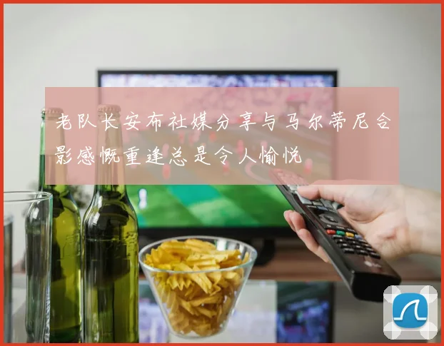 老队长安布社媒分享与马尔蒂尼合影感慨重逢总是令人愉悦