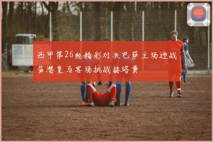 西甲第26轮精彩对决巴萨主场迎战黄潜皇马客场挑战赫塔费