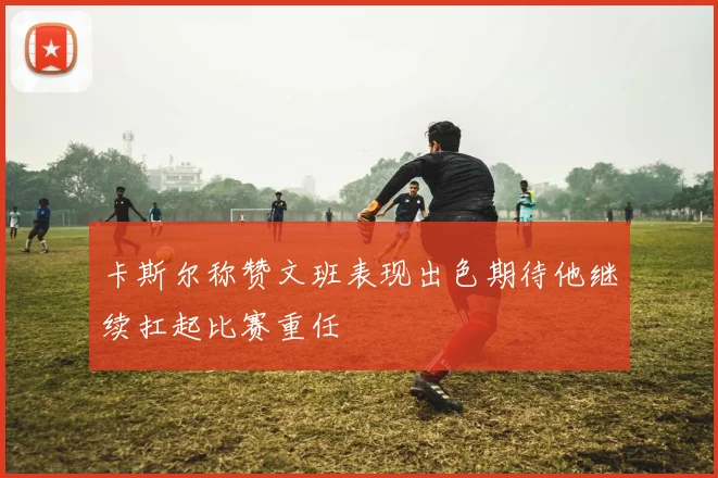 卡斯尔称赞文班表现出色期待他继续扛起比赛重任