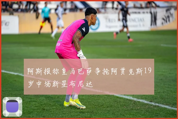 阿斯报称皇马巴萨争抢阿贾克斯19岁中场新星布尼达