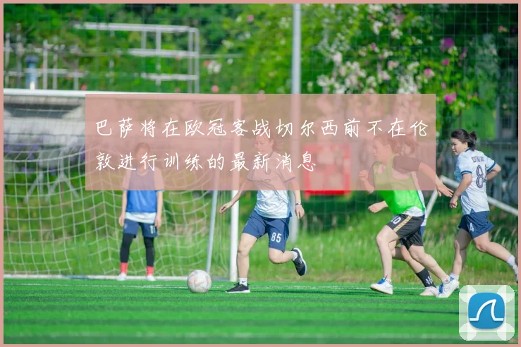 巴萨将在欧冠客战切尔西前不在伦敦进行训练的最新消息