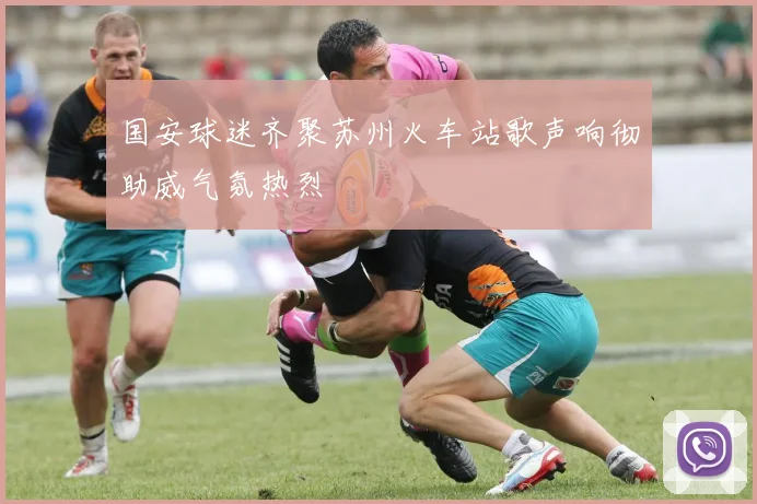 国安球迷齐聚苏州火车站歌声响彻助威气氛热烈