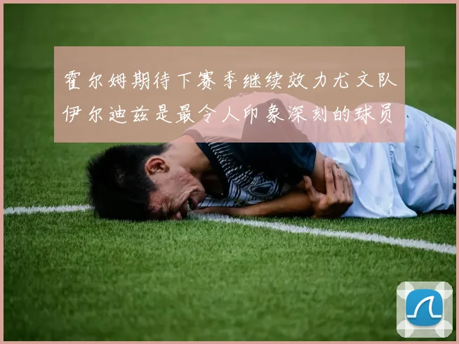 霍尔姆期待下赛季继续效力尤文队伊尔迪兹是最令人印象深刻的球员