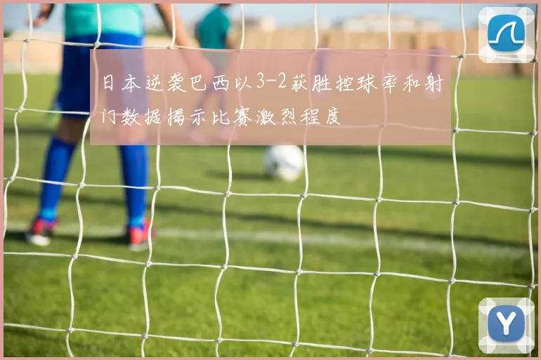 日本逆袭巴西以3-2获胜控球率和射门数据揭示比赛激烈程度