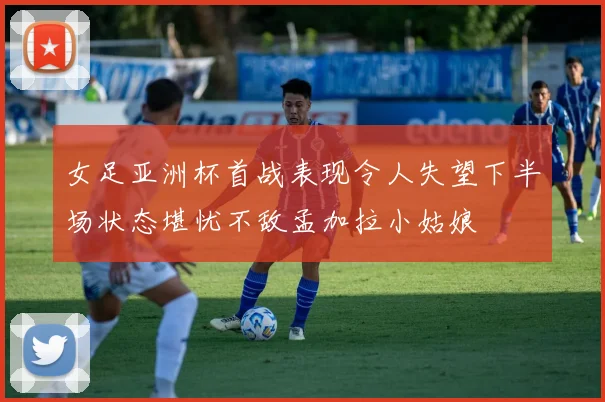 女足亚洲杯首战表现令人失望下半场状态堪忧不敌孟加拉小姑娘