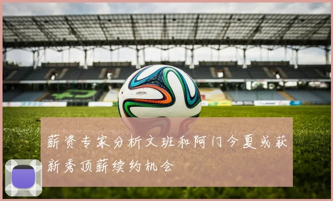 薪资专家分析文班和阿门今夏或获新秀顶薪续约机会