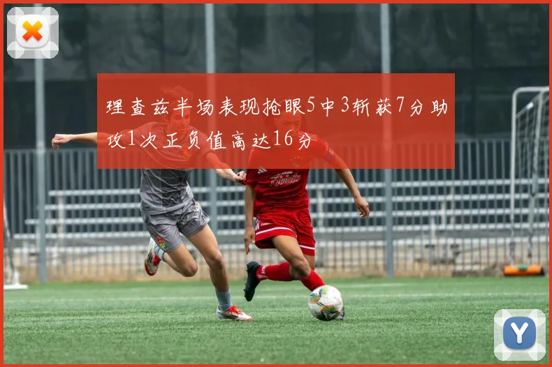 理查兹半场表现抢眼5中3斩获7分助攻1次正负值高达16分