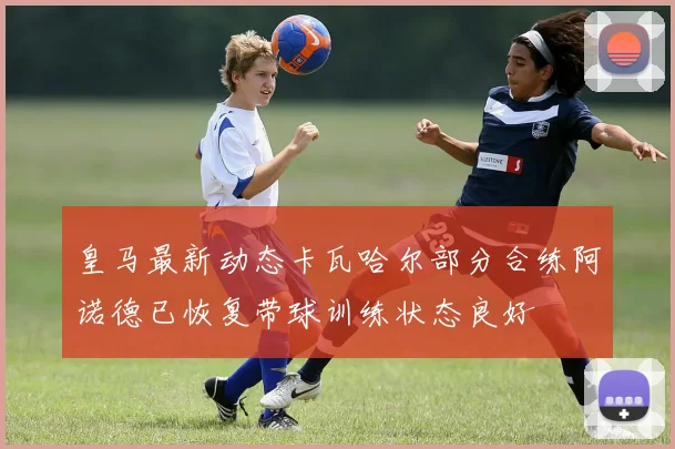 皇马最新动态卡瓦哈尔部分合练阿诺德已恢复带球训练状态良好