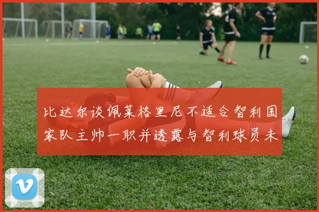 比达尔谈佩莱格里尼不适合智利国家队主帅一职并透露与智利球员未共事经历