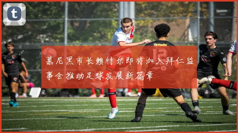 慕尼黑市长赖特尔即将加入拜仁监事会推动足球发展新篇章