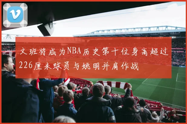 文班将成为NBA历史第十位身高超过226厘米球员与姚明并肩作战