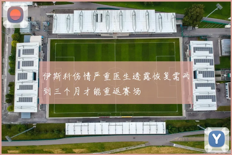伊斯科伤情严重医生透露恢复需两到三个月才能重返赛场