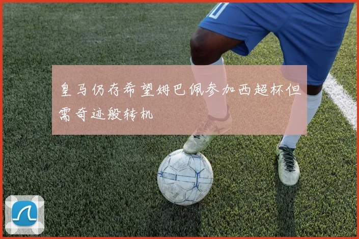 皇马仍存希望姆巴佩参加西超杯但需奇迹般转机